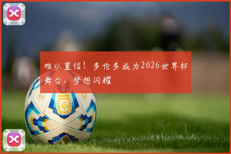 难以置信!多伦多成为2026世界杯舞台,梦想闪耀