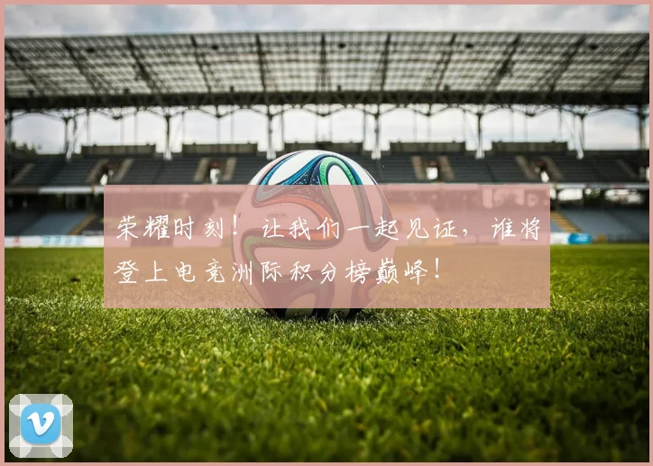 荣耀时刻！让我们一起见证，谁将登上电竞洲际积分榜巅峰！