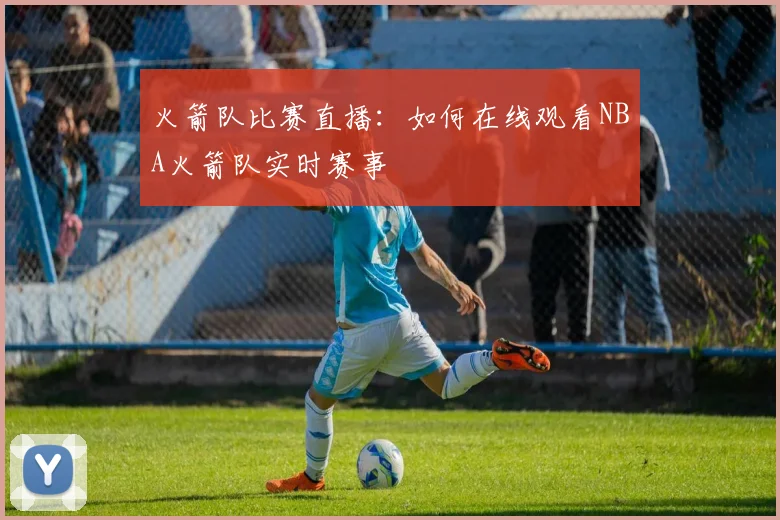 火箭队比赛直播：如何在线观看NBA火箭队实时赛事