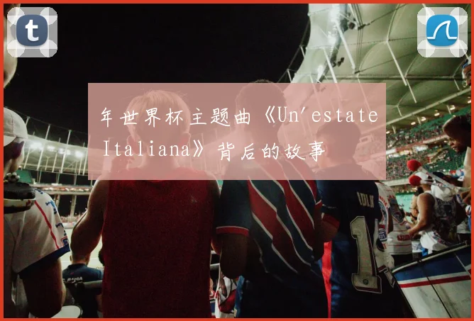 年世界杯主题曲《Un'estate Italiana》背后的故事